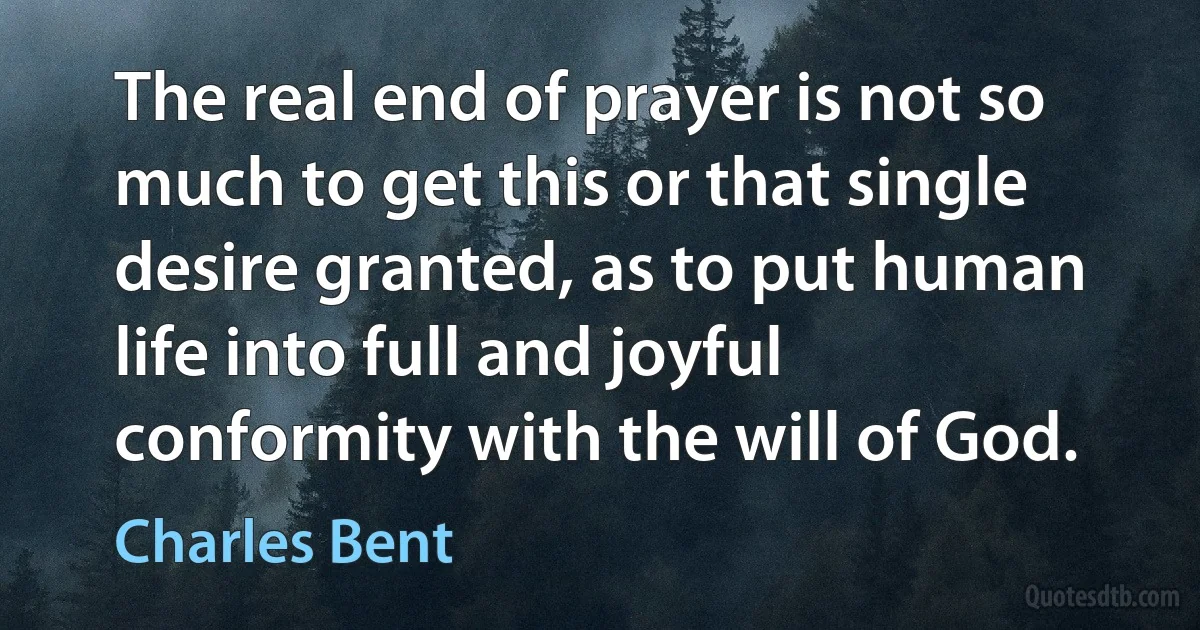 The real end of prayer is not so much to get this or that single desire granted, as to put human life into full and joyful conformity with the will of God. (Charles Bent)