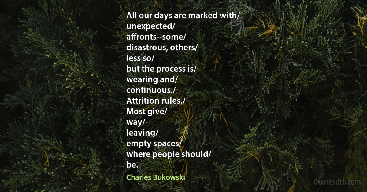 All our days are marked with/
unexpected/
affronts--some/
disastrous, others/
less so/
but the process is/
wearing and/
continuous./
Attrition rules./
Most give/
way/
leaving/
empty spaces/
where people should/
be. (Charles Bukowski)