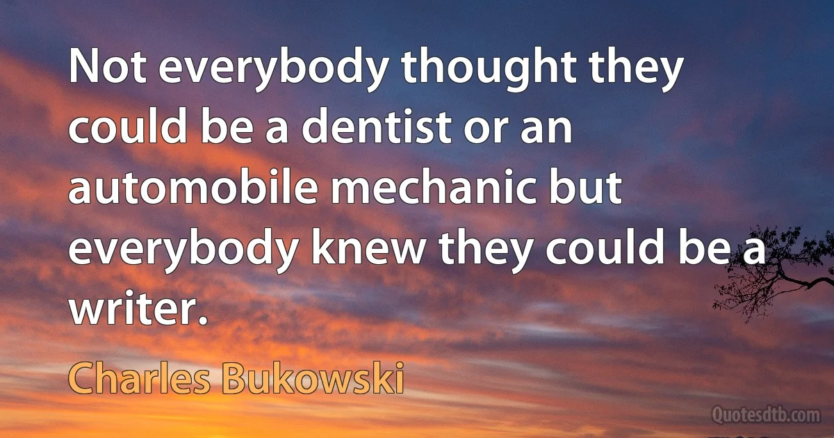 Not everybody thought they could be a dentist or an automobile mechanic but everybody knew they could be a writer. (Charles Bukowski)