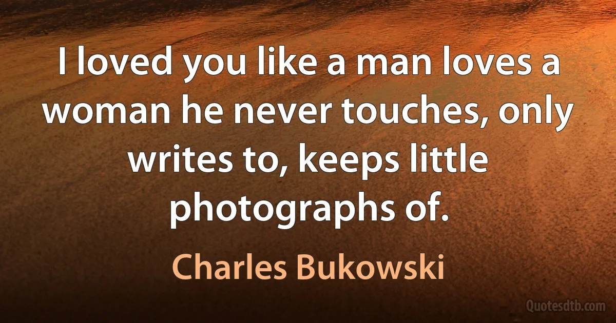 I loved you like a man loves a woman he never touches, only writes to, keeps little photographs of. (Charles Bukowski)