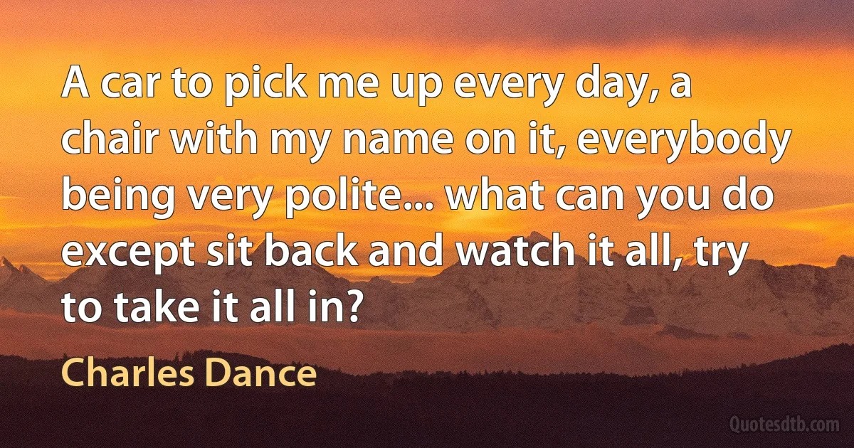 A car to pick me up every day, a chair with my name on it, everybody being very polite... what can you do except sit back and watch it all, try to take it all in? (Charles Dance)