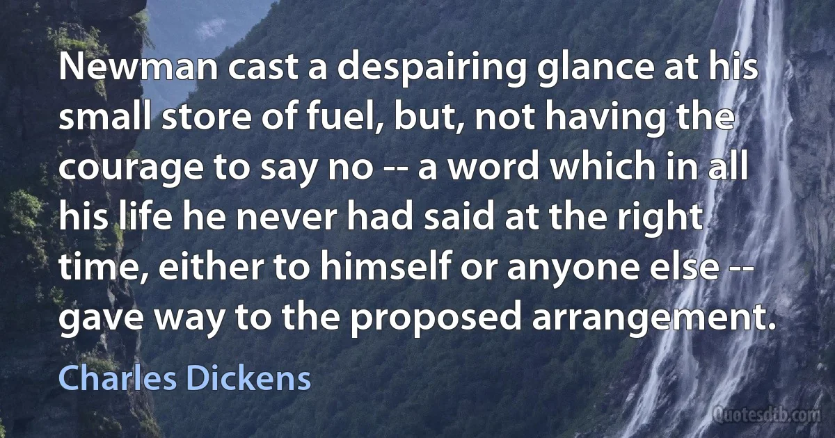 Newman cast a despairing glance at his small store of fuel, but, not having the courage to say no -- a word which in all his life he never had said at the right time, either to himself or anyone else -- gave way to the proposed arrangement. (Charles Dickens)