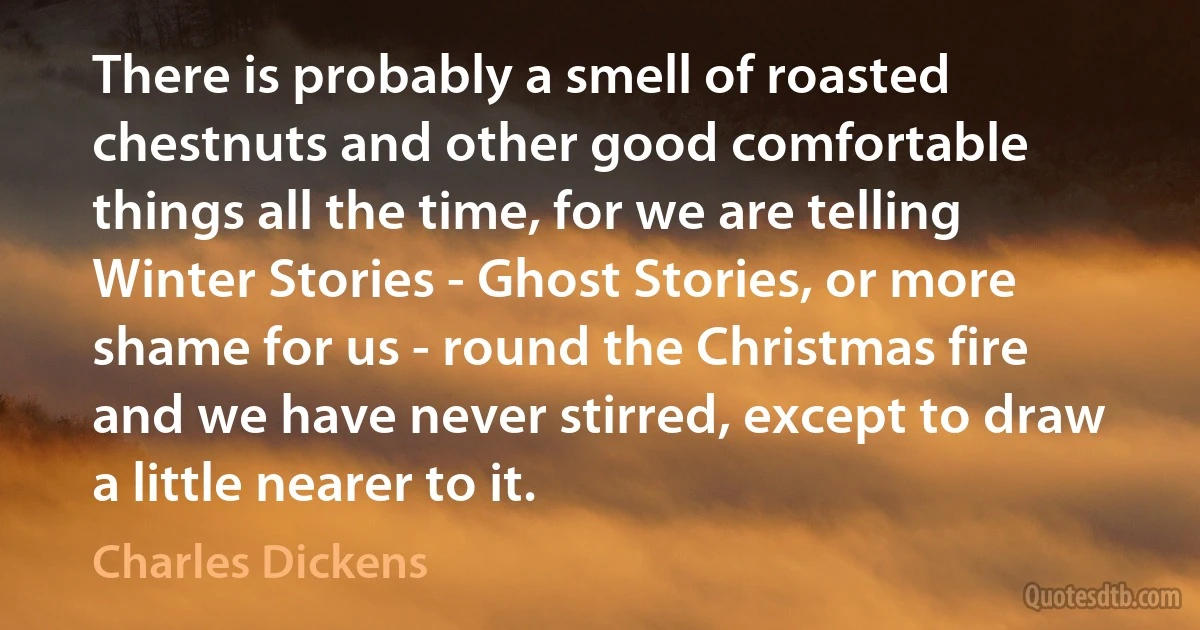 There is probably a smell of roasted chestnuts and other good comfortable things all the time, for we are telling Winter Stories - Ghost Stories, or more shame for us - round the Christmas fire and we have never stirred, except to draw a little nearer to it. (Charles Dickens)