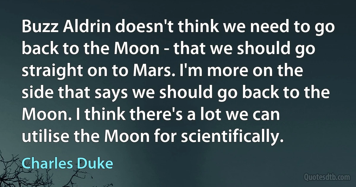 Buzz Aldrin doesn't think we need to go back to the Moon - that we should go straight on to Mars. I'm more on the side that says we should go back to the Moon. I think there's a lot we can utilise the Moon for scientifically. (Charles Duke)