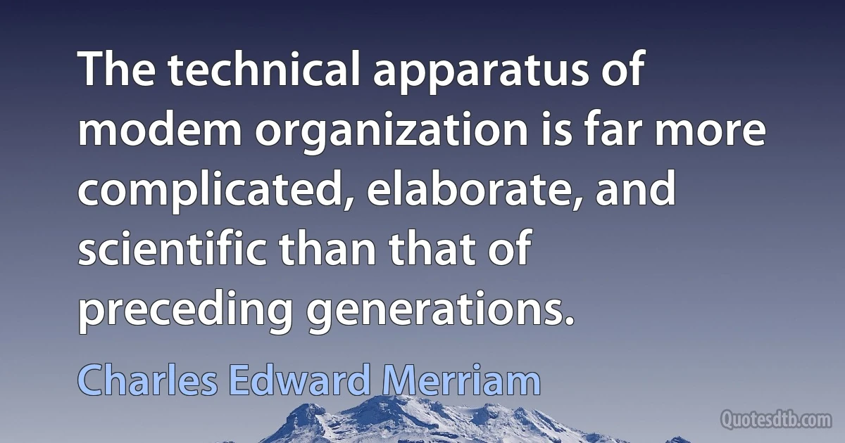 The technical apparatus of modem organization is far more complicated, elaborate, and scientific than that of preceding generations. (Charles Edward Merriam)