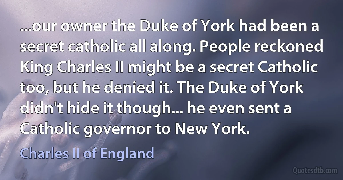 ...our owner the Duke of York had been a secret catholic all along. People reckoned King Charles II might be a secret Catholic too, but he denied it. The Duke of York didn't hide it though... he even sent a Catholic governor to New York. (Charles II of England)