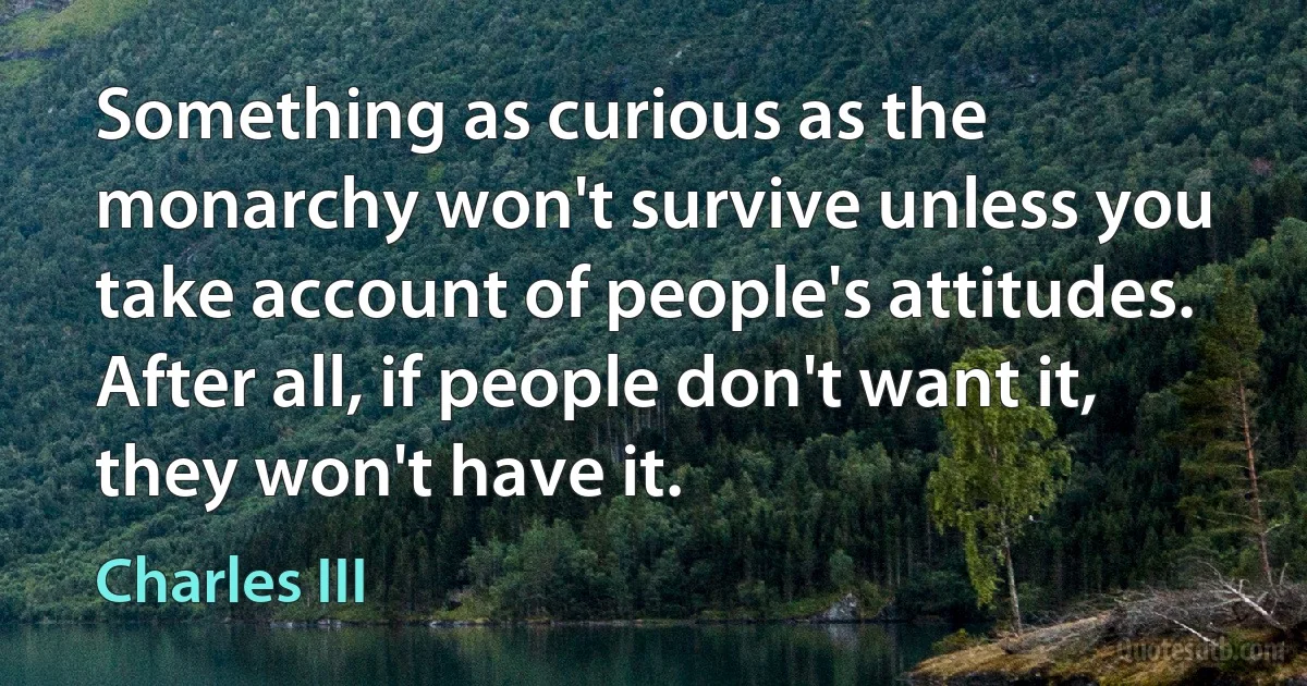 Something as curious as the monarchy won't survive unless you take account of people's attitudes. After all, if people don't want it, they won't have it. (Charles III)