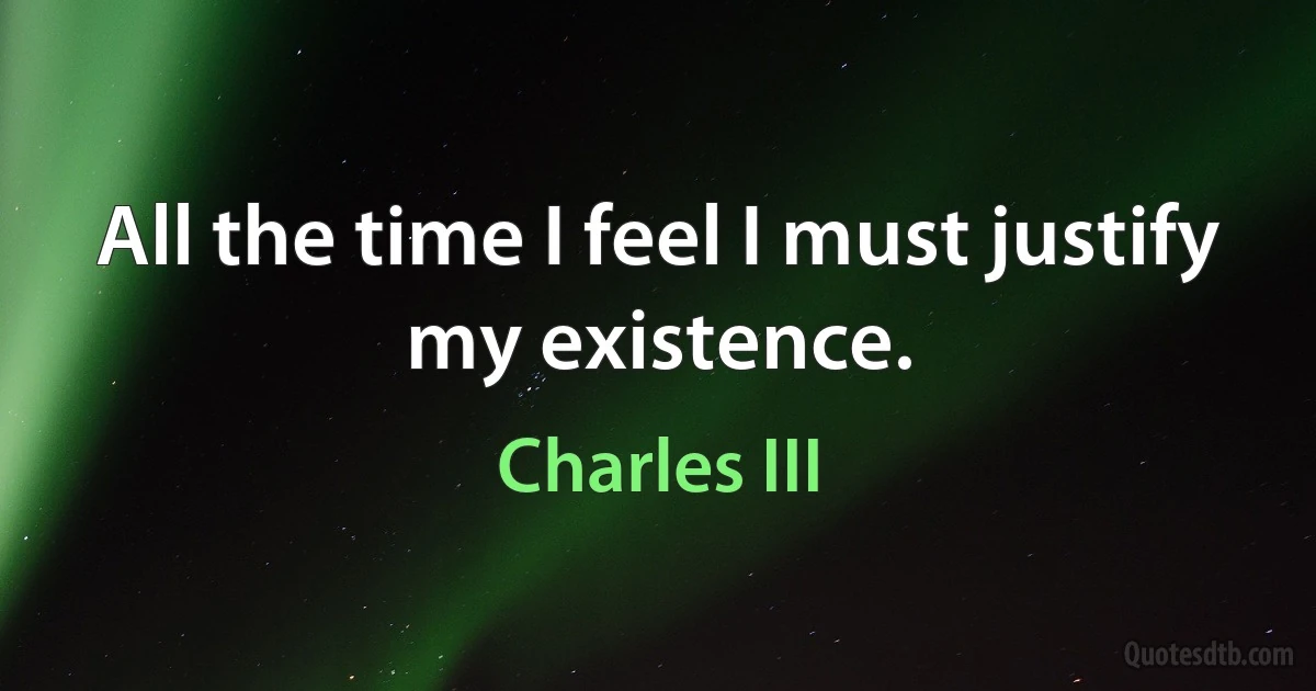 All the time I feel I must justify my existence. (Charles III)