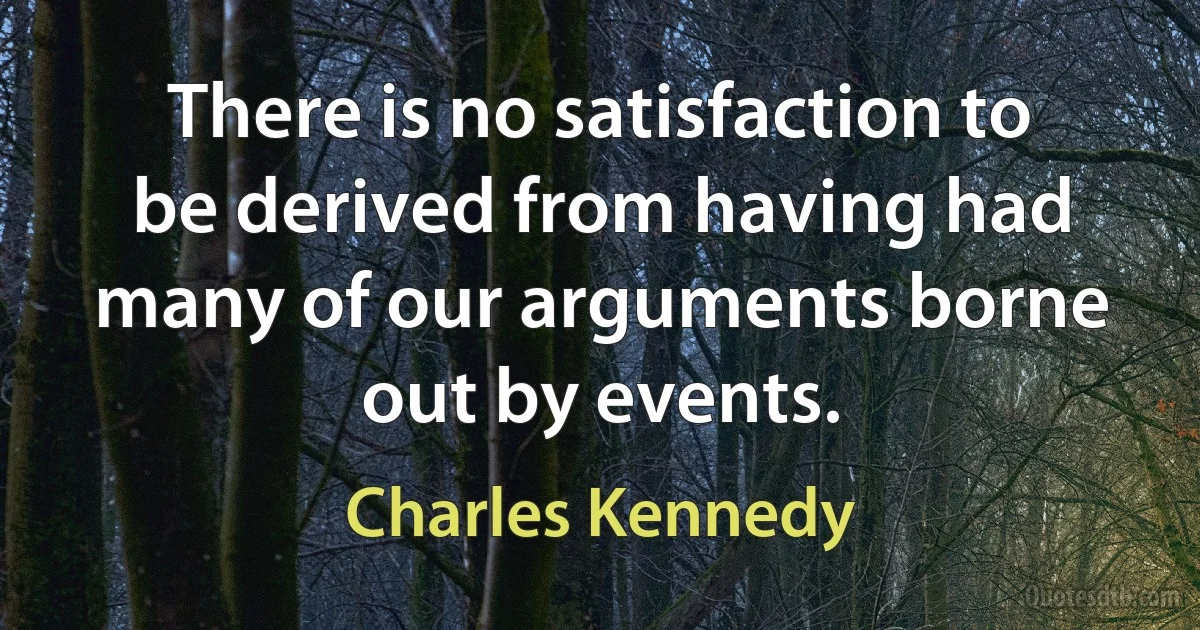 There is no satisfaction to be derived from having had many of our arguments borne out by events. (Charles Kennedy)