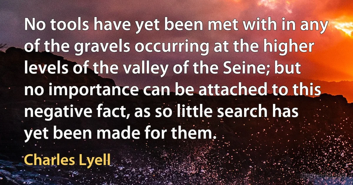 No tools have yet been met with in any of the gravels occurring at the higher levels of the valley of the Seine; but no importance can be attached to this negative fact, as so little search has yet been made for them. (Charles Lyell)