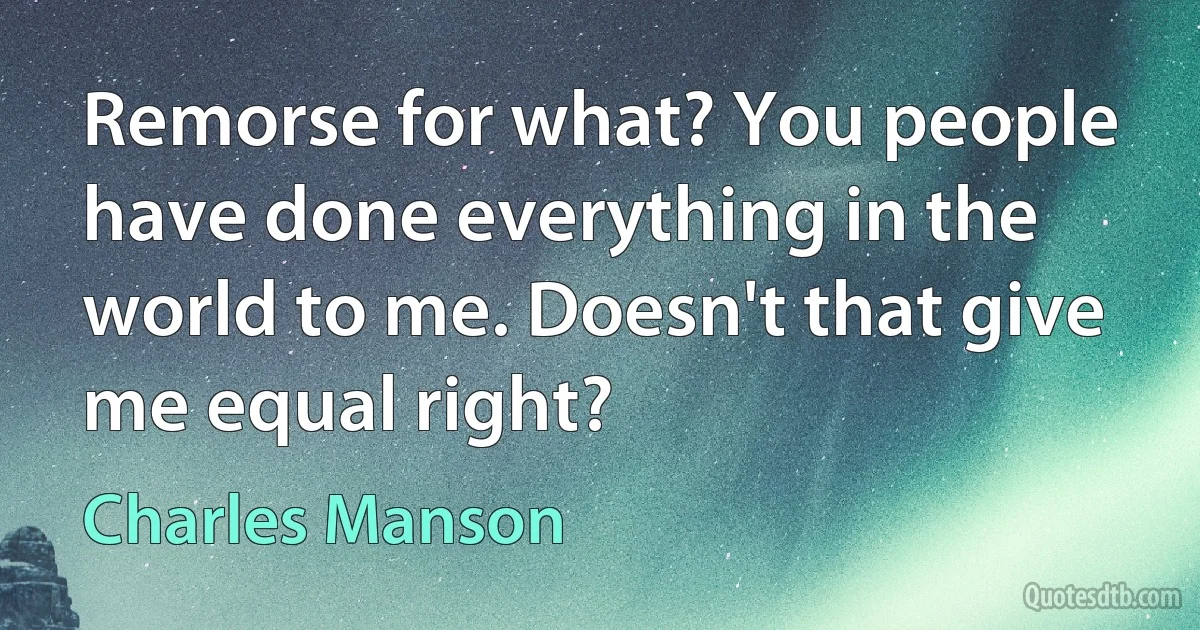 Remorse for what? You people have done everything in the world to me. Doesn't that give me equal right? (Charles Manson)