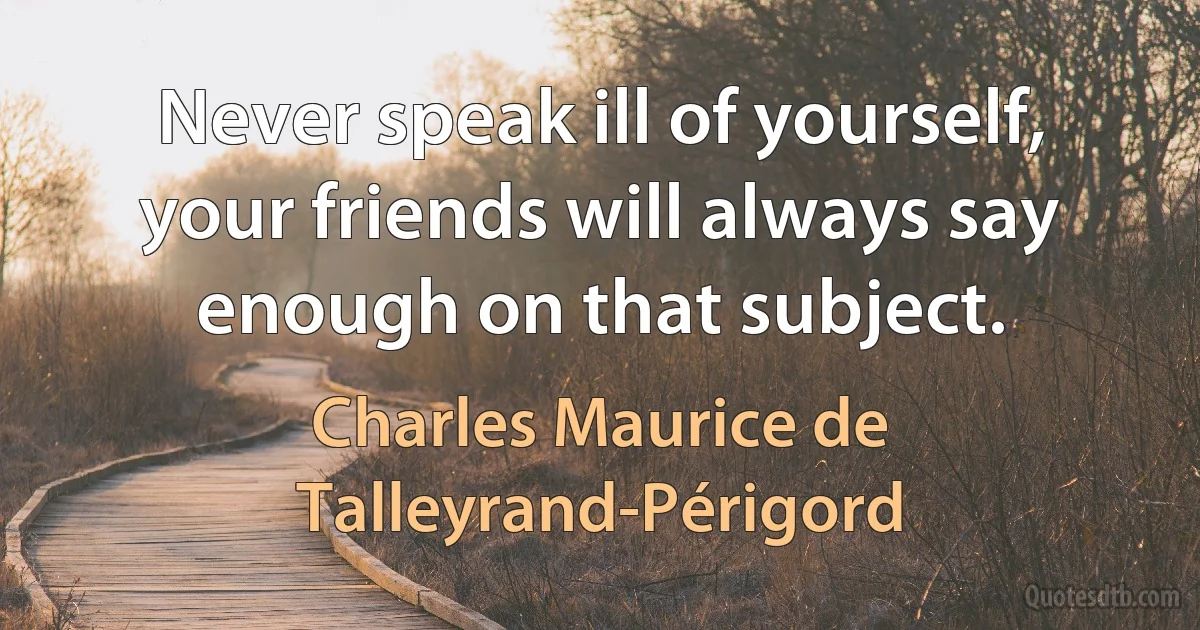 Never speak ill of yourself, your friends will always say enough on that subject. (Charles Maurice de Talleyrand-Périgord)