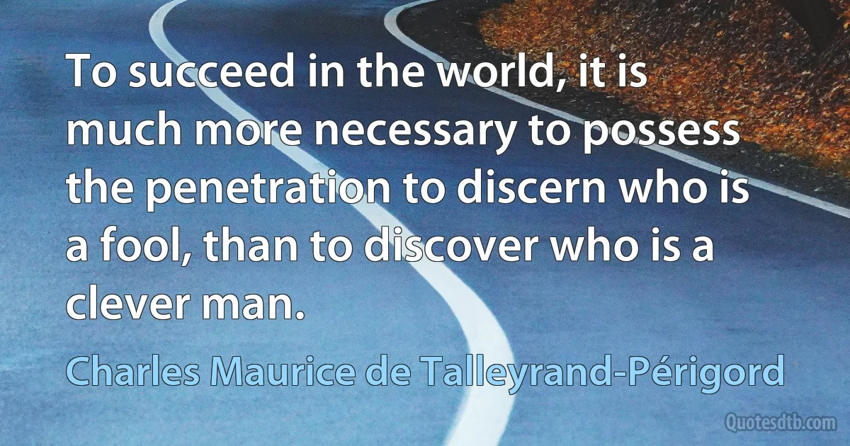 To succeed in the world, it is much more necessary to possess the penetration to discern who is a fool, than to discover who is a clever man. (Charles Maurice de Talleyrand-Périgord)