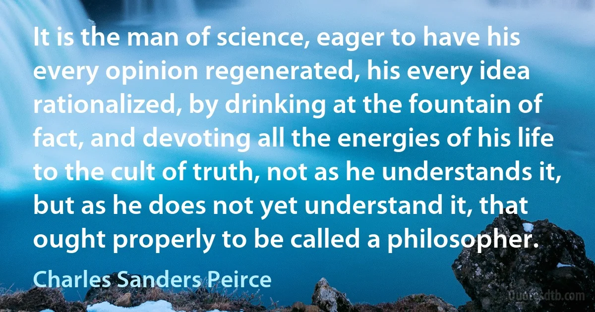 It is the man of science, eager to have his every opinion regenerated, his every idea rationalized, by drinking at the fountain of fact, and devoting all the energies of his life to the cult of truth, not as he understands it, but as he does not yet understand it, that ought properly to be called a philosopher. (Charles Sanders Peirce)