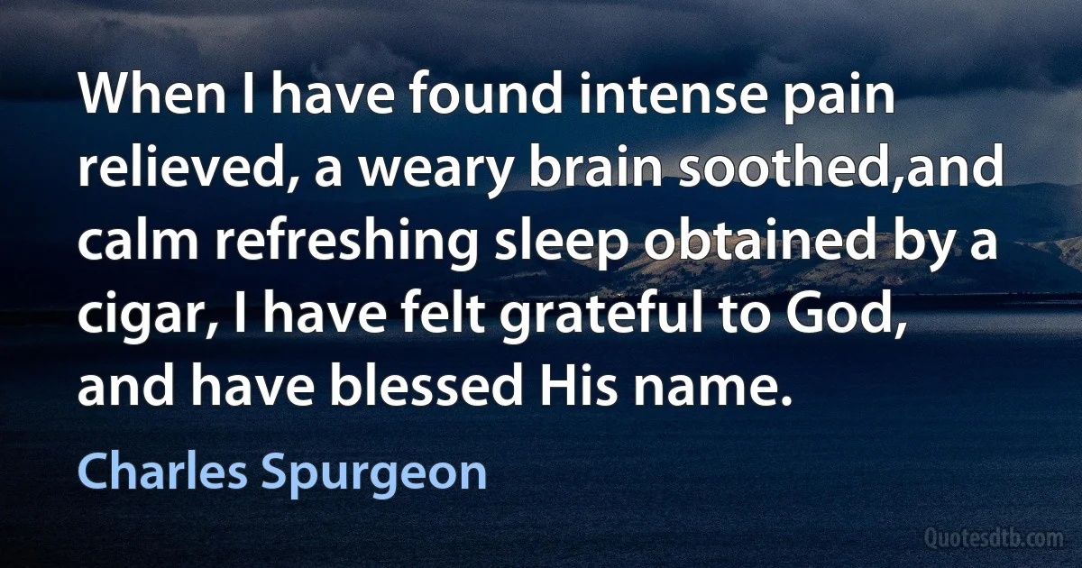 When I have found intense pain relieved, a weary brain soothed,and calm refreshing sleep obtained by a cigar, I have felt grateful to God, and have blessed His name. (Charles Spurgeon)