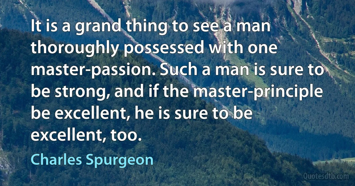 It is a grand thing to see a man thoroughly possessed with one master-passion. Such a man is sure to be strong, and if the master-principle be excellent, he is sure to be excellent, too. (Charles Spurgeon)