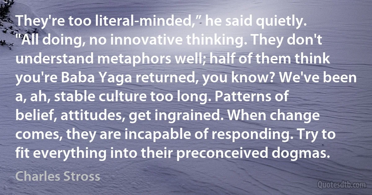 They're too literal-minded,” he said quietly. "All doing, no innovative thinking. They don't understand metaphors well; half of them think you're Baba Yaga returned, you know? We've been a, ah, stable culture too long. Patterns of belief, attitudes, get ingrained. When change comes, they are incapable of responding. Try to fit everything into their preconceived dogmas. (Charles Stross)