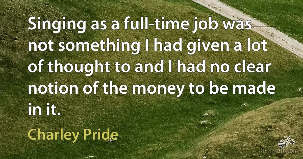 Singing as a full-time job was not something I had given a lot of thought to and I had no clear notion of the money to be made in it. (Charley Pride)