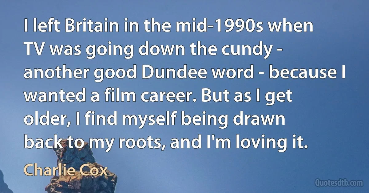 I left Britain in the mid-1990s when TV was going down the cundy - another good Dundee word - because I wanted a film career. But as I get older, I find myself being drawn back to my roots, and I'm loving it. (Charlie Cox)