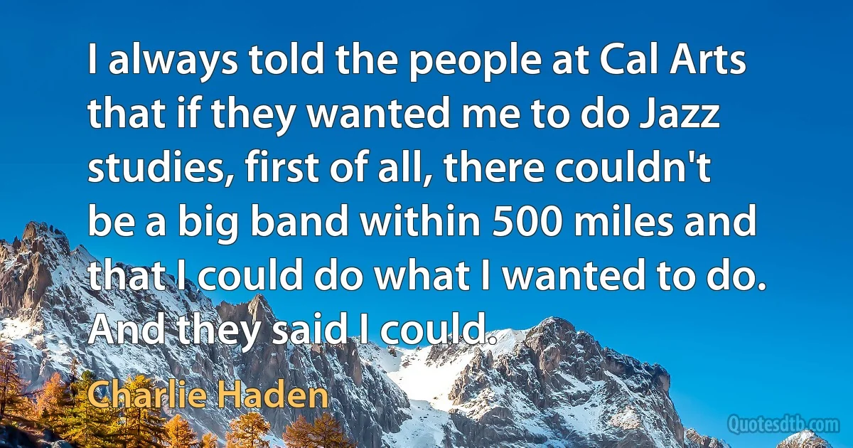 I always told the people at Cal Arts that if they wanted me to do Jazz studies, first of all, there couldn't be a big band within 500 miles and that I could do what I wanted to do. And they said I could. (Charlie Haden)