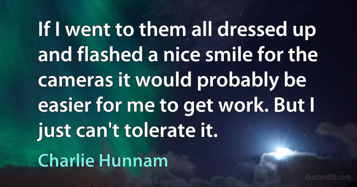 If I went to them all dressed up and flashed a nice smile for the cameras it would probably be easier for me to get work. But I just can't tolerate it. (Charlie Hunnam)