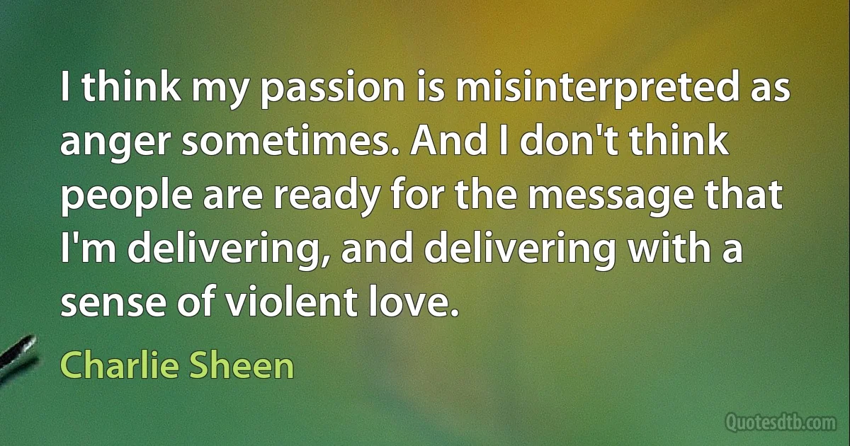 I think my passion is misinterpreted as anger sometimes. And I don't think people are ready for the message that I'm delivering, and delivering with a sense of violent love. (Charlie Sheen)