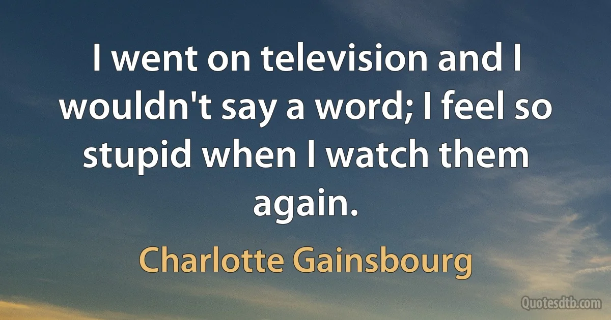 I went on television and I wouldn't say a word; I feel so stupid when I watch them again. (Charlotte Gainsbourg)