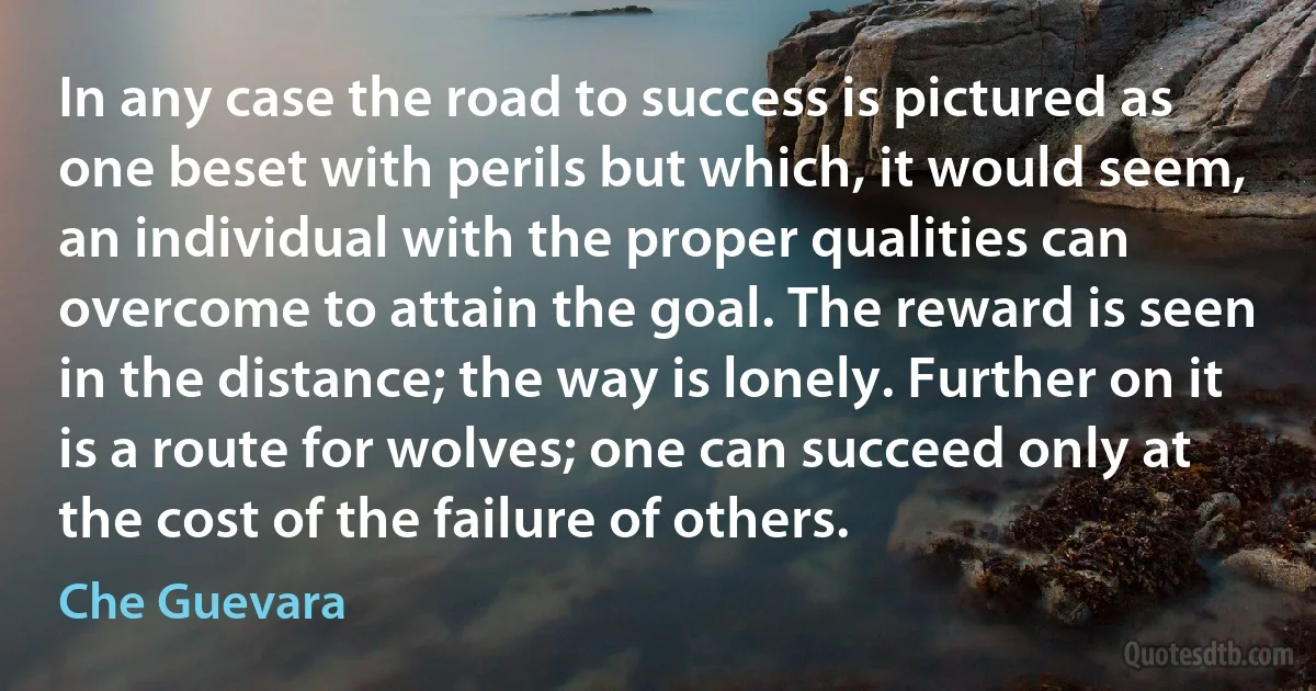 In any case the road to success is pictured as one beset with perils but which, it would seem, an individual with the proper qualities can overcome to attain the goal. The reward is seen in the distance; the way is lonely. Further on it is a route for wolves; one can succeed only at the cost of the failure of others. (Che Guevara)