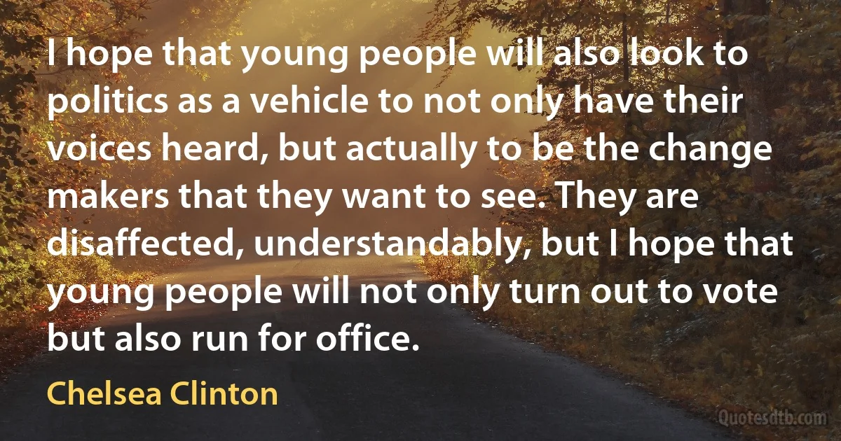 I hope that young people will also look to politics as a vehicle to not only have their voices heard, but actually to be the change makers that they want to see. They are disaffected, understandably, but I hope that young people will not only turn out to vote but also run for office. (Chelsea Clinton)