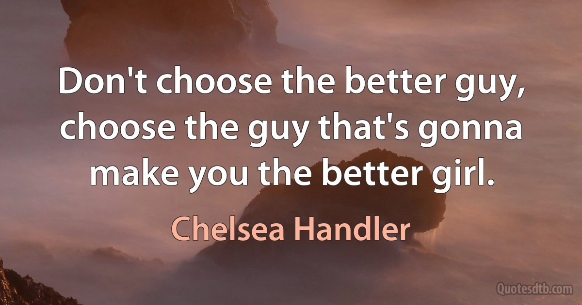 Don't choose the better guy, choose the guy that's gonna make you the better girl. (Chelsea Handler)