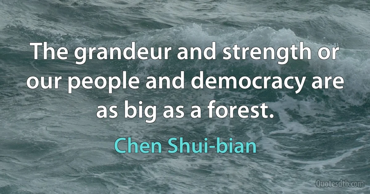 The grandeur and strength or our people and democracy are as big as a forest. (Chen Shui-bian)