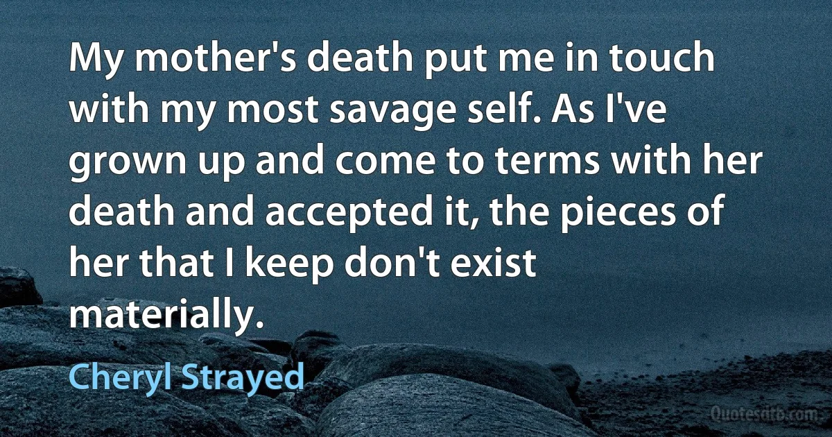 My mother's death put me in touch with my most savage self. As I've grown up and come to terms with her death and accepted it, the pieces of her that I keep don't exist materially. (Cheryl Strayed)