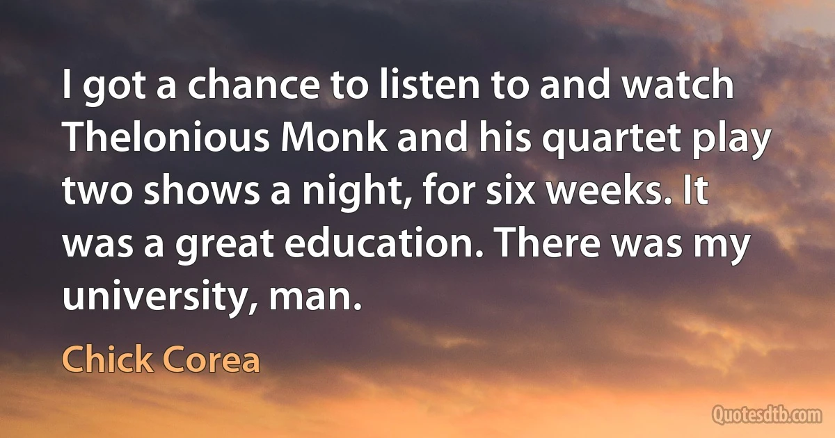 I got a chance to listen to and watch Thelonious Monk and his quartet play two shows a night, for six weeks. It was a great education. There was my university, man. (Chick Corea)