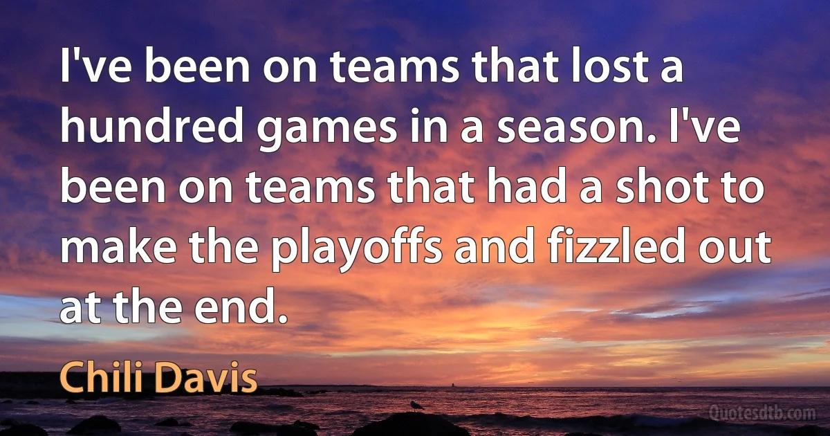 I've been on teams that lost a hundred games in a season. I've been on teams that had a shot to make the playoffs and fizzled out at the end. (Chili Davis)