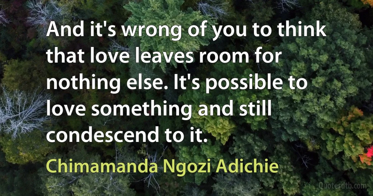 And it's wrong of you to think that love leaves room for nothing else. It's possible to love something and still condescend to it. (Chimamanda Ngozi Adichie)