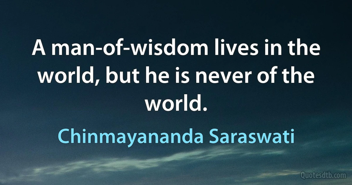 A man-of-wisdom lives in the world, but he is never of the world. (Chinmayananda Saraswati)