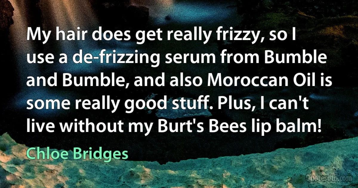 My hair does get really frizzy, so I use a de-frizzing serum from Bumble and Bumble, and also Moroccan Oil is some really good stuff. Plus, I can't live without my Burt's Bees lip balm! (Chloe Bridges)