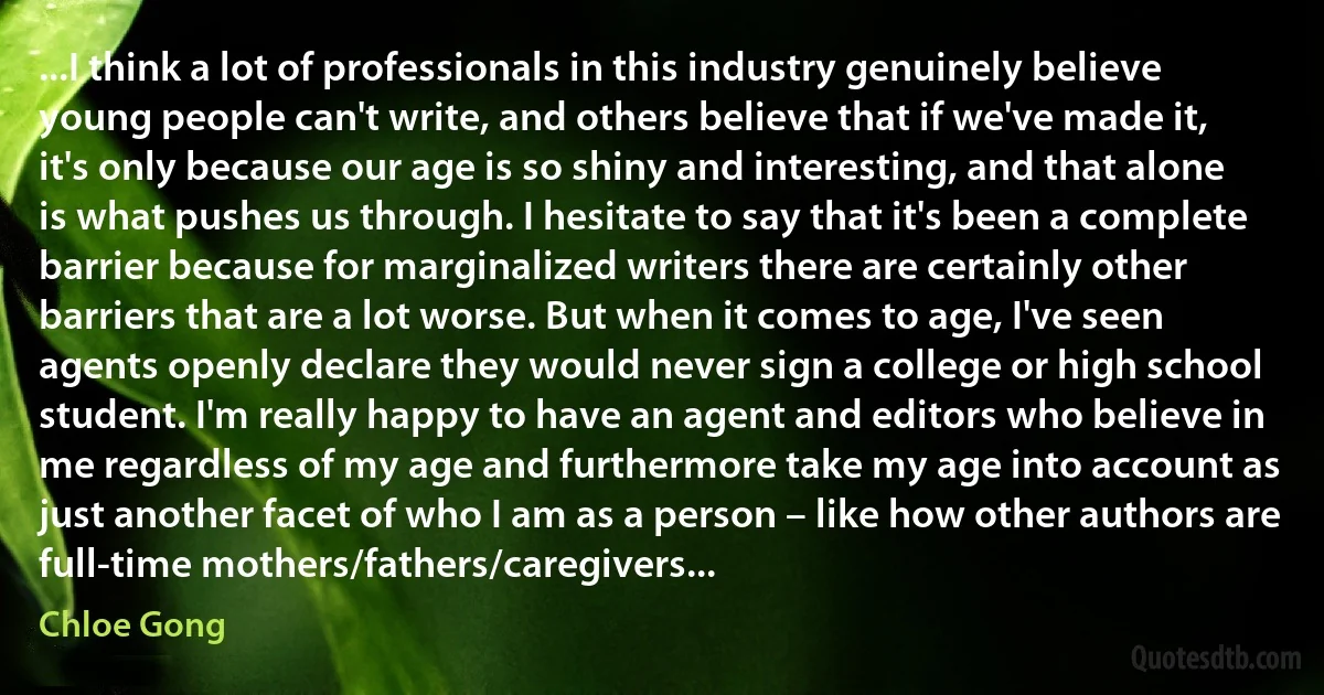 ...I think a lot of professionals in this industry genuinely believe young people can't write, and others believe that if we've made it, it's only because our age is so shiny and interesting, and that alone is what pushes us through. I hesitate to say that it's been a complete barrier because for marginalized writers there are certainly other barriers that are a lot worse. But when it comes to age, I've seen agents openly declare they would never sign a college or high school student. I'm really happy to have an agent and editors who believe in me regardless of my age and furthermore take my age into account as just another facet of who I am as a person – like how other authors are full-time mothers/fathers/caregivers... (Chloe Gong)