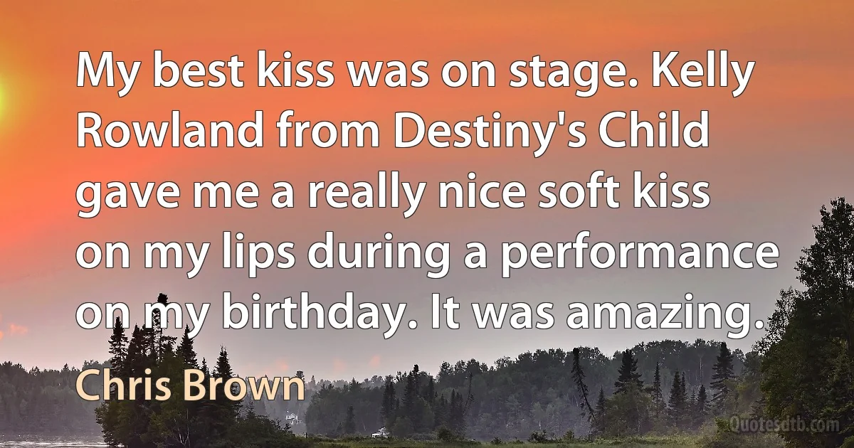 My best kiss was on stage. Kelly Rowland from Destiny's Child gave me a really nice soft kiss on my lips during a performance on my birthday. It was amazing. (Chris Brown)