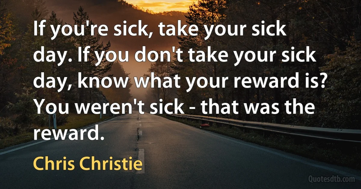 If you're sick, take your sick day. If you don't take your sick day, know what your reward is? You weren't sick - that was the reward. (Chris Christie)