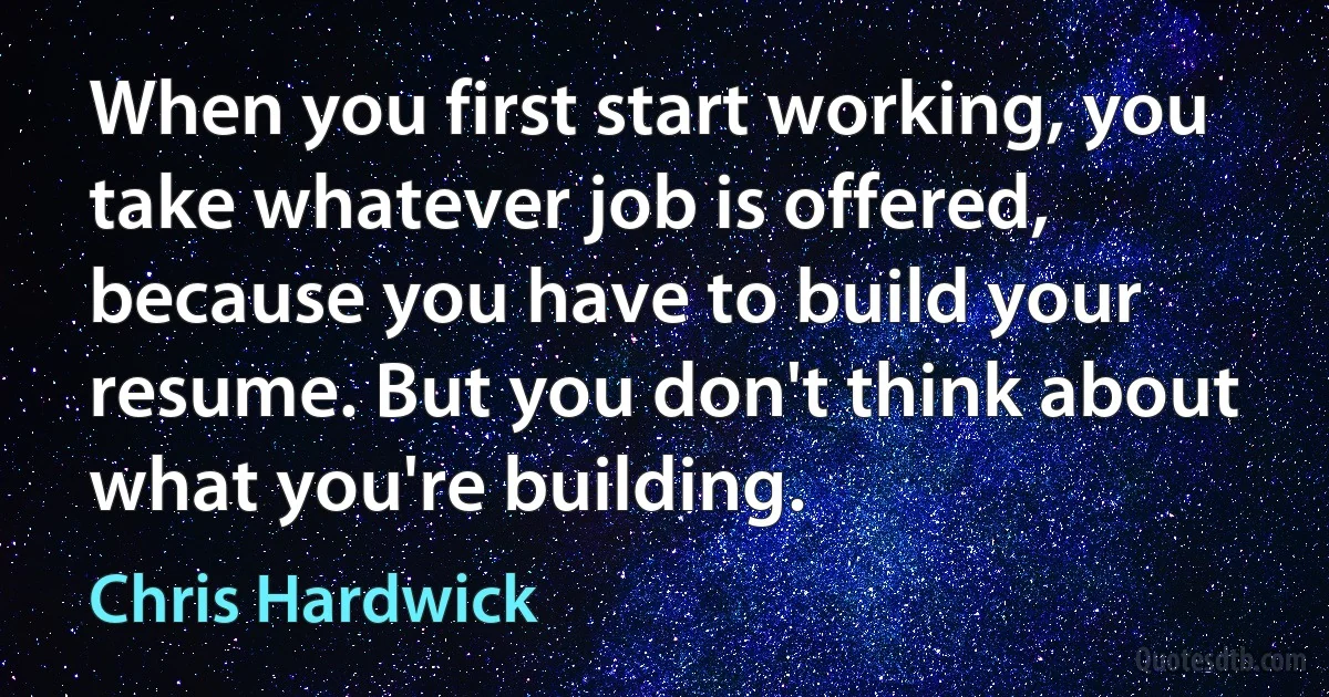 When you first start working, you take whatever job is offered, because you have to build your resume. But you don't think about what you're building. (Chris Hardwick)