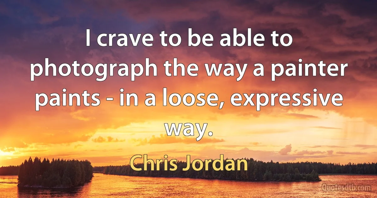 I crave to be able to photograph the way a painter paints - in a loose, expressive way. (Chris Jordan)