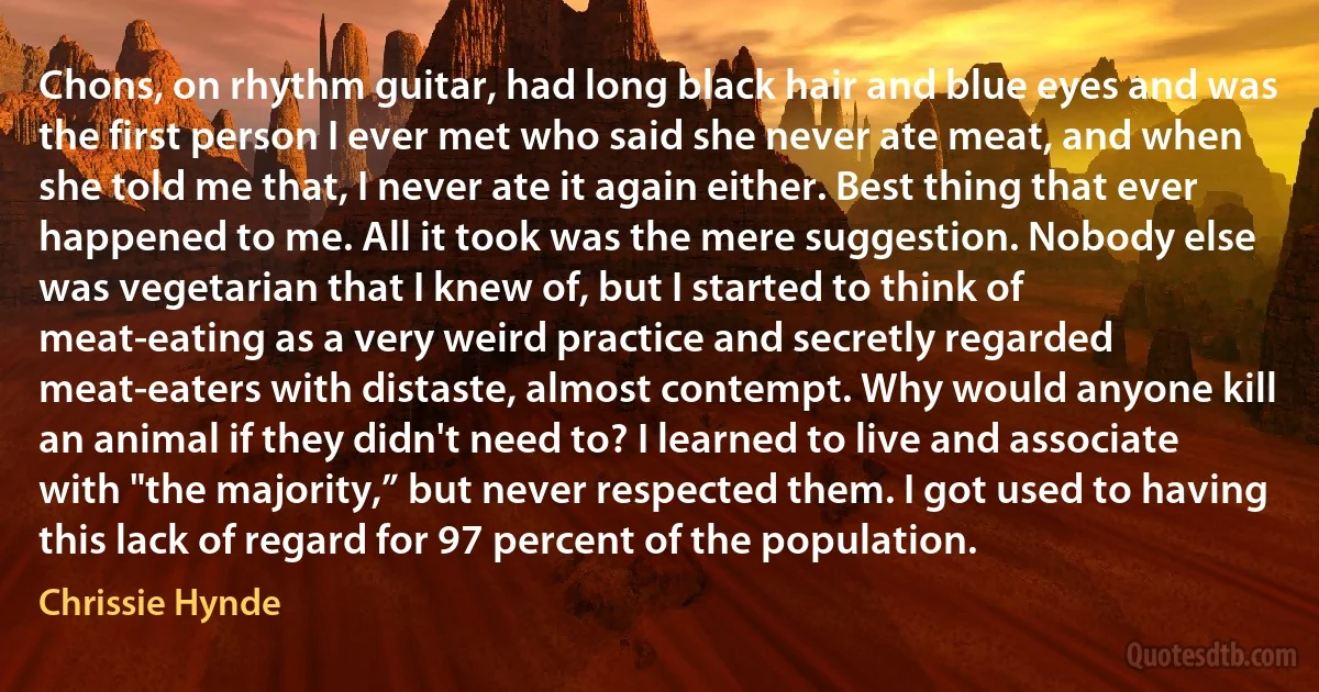 Chons, on rhythm guitar, had long black hair and blue eyes and was the first person I ever met who said she never ate meat, and when she told me that, I never ate it again either. Best thing that ever happened to me. All it took was the mere suggestion. Nobody else was vegetarian that I knew of, but I started to think of meat-eating as a very weird practice and secretly regarded meat-eaters with distaste, almost contempt. Why would anyone kill an animal if they didn't need to? I learned to live and associate with "the majority,” but never respected them. I got used to having this lack of regard for 97 percent of the population. (Chrissie Hynde)
