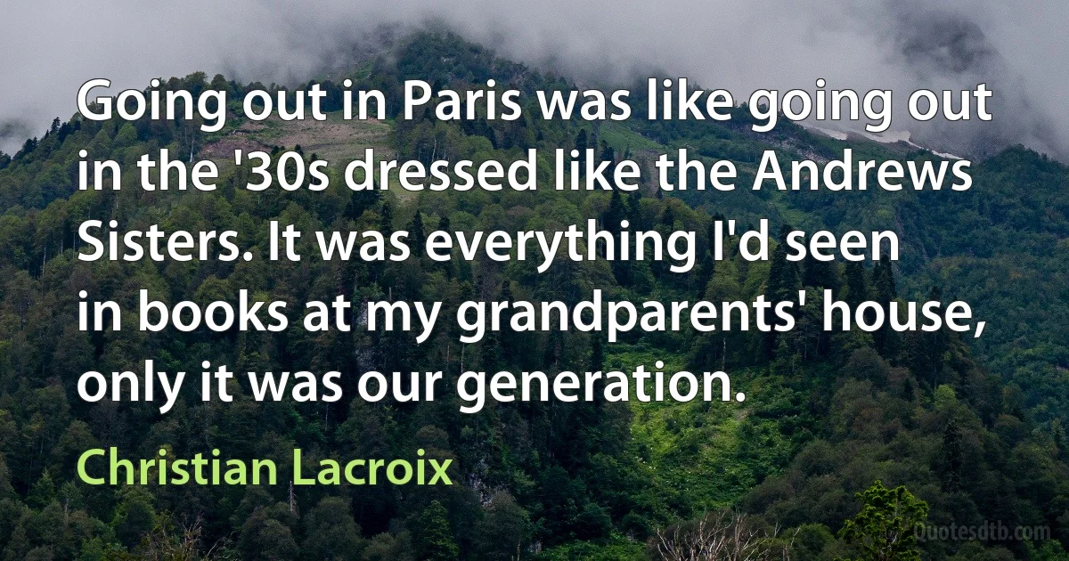 Going out in Paris was like going out in the '30s dressed like the Andrews Sisters. It was everything I'd seen in books at my grandparents' house, only it was our generation. (Christian Lacroix)