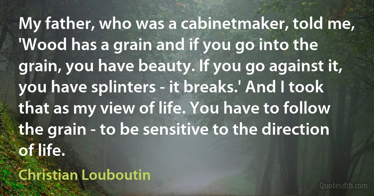 My father, who was a cabinetmaker, told me, 'Wood has a grain and if you go into the grain, you have beauty. If you go against it, you have splinters - it breaks.' And I took that as my view of life. You have to follow the grain - to be sensitive to the direction of life. (Christian Louboutin)