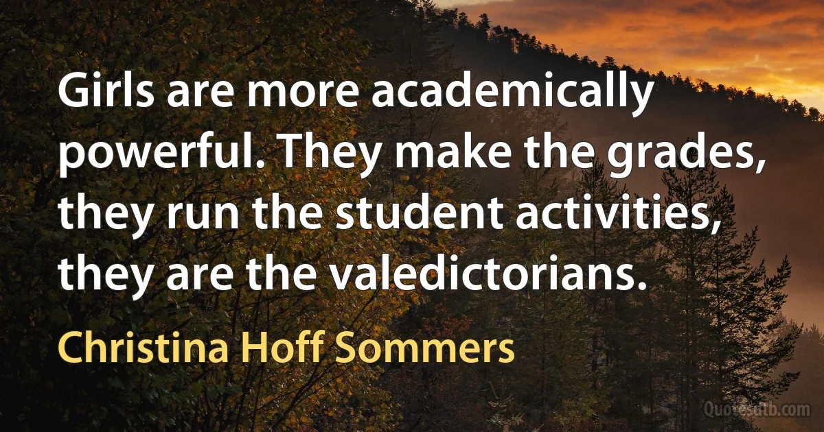 Girls are more academically powerful. They make the grades, they run the student activities, they are the valedictorians. (Christina Hoff Sommers)