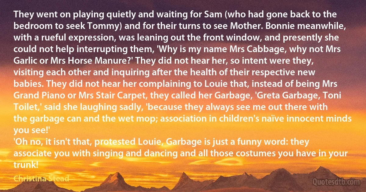 They went on playing quietly and waiting for Sam (who had gone back to the bedroom to seek Tommy) and for their turns to see Mother. Bonnie meanwhile, with a rueful expression, was leaning out the front window, and presently she could not help interrupting them, 'Why is my name Mrs Cabbage, why not Mrs Garlic or Mrs Horse Manure?' They did not hear her, so intent were they, visiting each other and inquiring after the health of their respective new babies. They did not hear her complaining to Louie that, instead of being Mrs Grand Piano or Mrs Stair Carpet, they called her Garbage, 'Greta Garbage, Toni Toilet,' said she laughing sadly, 'because they always see me out there with the garbage can and the wet mop; association in children's naïve innocent minds you see!'
'Oh no, it isn't that, protested Louie, Garbage is just a funny word: they associate you with singing and dancing and all those costumes you have in your trunk! (Christina Stead)