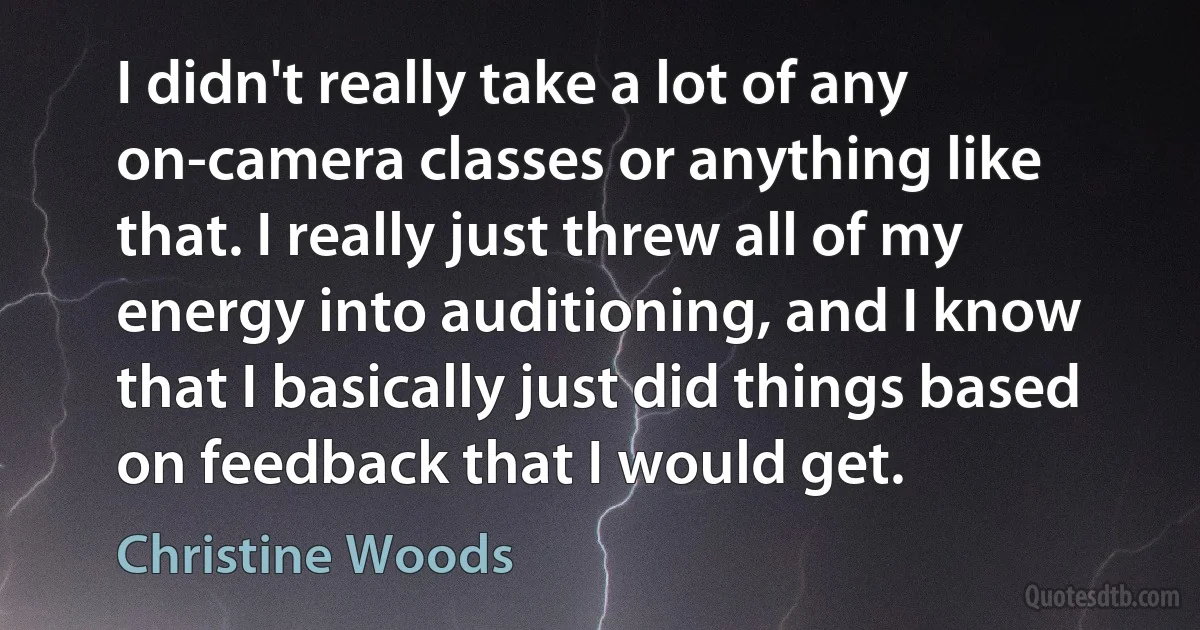 I didn't really take a lot of any on-camera classes or anything like that. I really just threw all of my energy into auditioning, and I know that I basically just did things based on feedback that I would get. (Christine Woods)