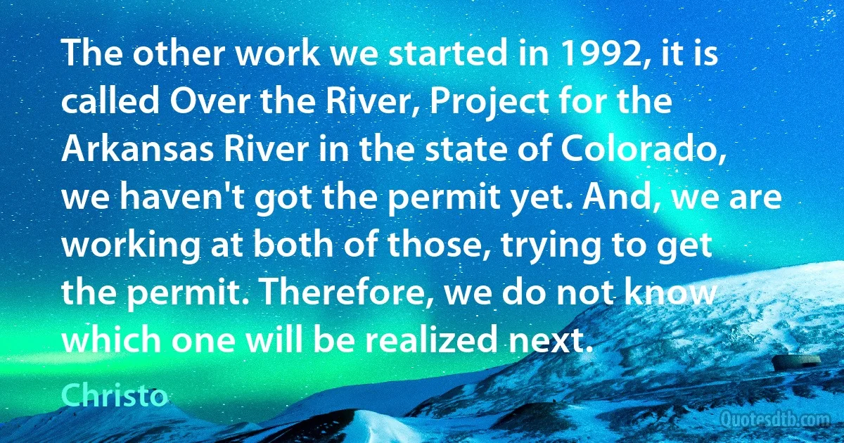 The other work we started in 1992, it is called Over the River, Project for the Arkansas River in the state of Colorado, we haven't got the permit yet. And, we are working at both of those, trying to get the permit. Therefore, we do not know which one will be realized next. (Christo)