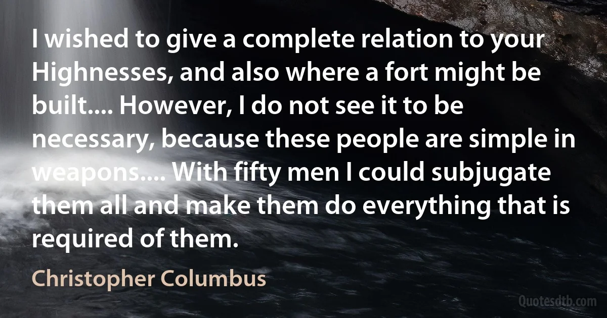 I wished to give a complete relation to your Highnesses, and also where a fort might be built.... However, I do not see it to be necessary, because these people are simple in weapons.... With fifty men I could subjugate them all and make them do everything that is required of them. (Christopher Columbus)